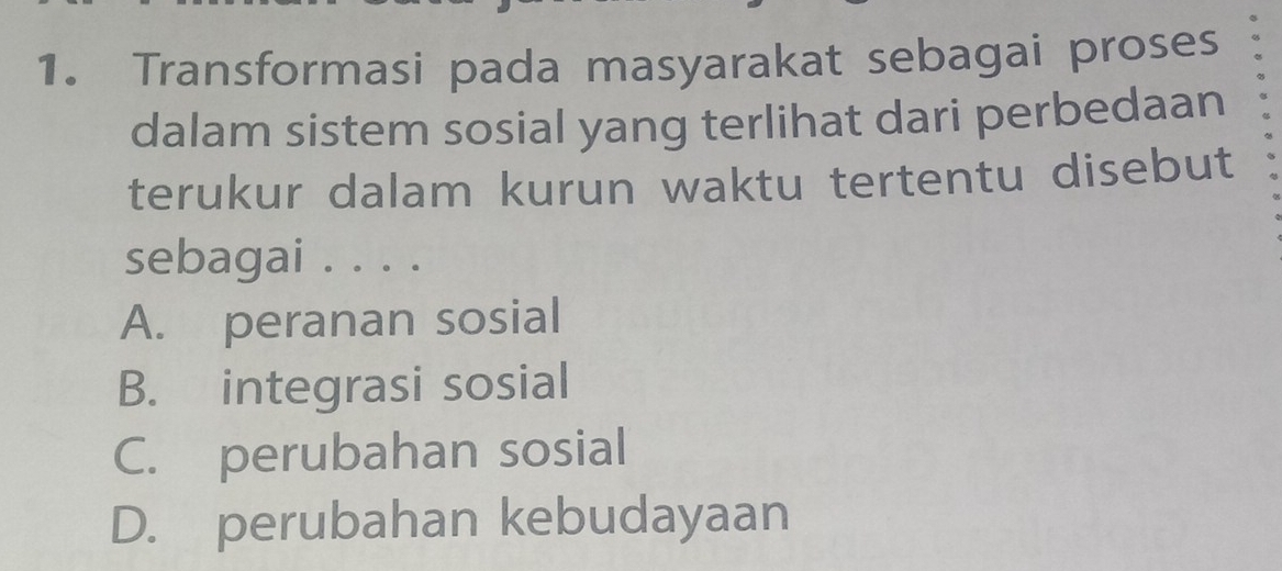 Transformasi pada masyarakat sebagai proses
dalam sistem sosial yang terlihat dari perbedaan
terukur dalam kurun waktu tertentu disebut
sebagai . . . .
A. peranan sosial
B. integrasi sosial
C. perubahan sosial
D. perubahan kebudayaan