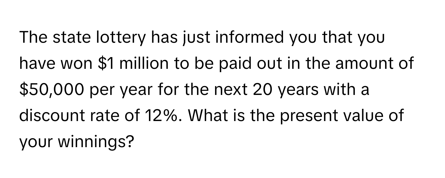 The state lottery has just informed you that you have won $1 million to be paid out in the amount of $50,000 per year for the next 20 years with a discount rate of 12%. What is the present value of your winnings?