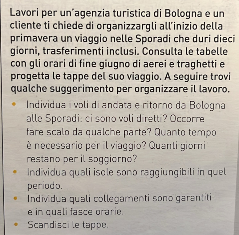 Lavori per un’agenzia turistica di Bologna e un 
cliente ti chiede di organizzargli all’inizio della 
primavera un viaggio nelle Sporadi che duri dieci 
giorni, trasferimenti inclusi. Consulta le tabelle 
con gli orari di fine giugno di aerei e traghetti e 
progetta le tappe del suo viaggio. A seguire trovi 
qualche suggerimento per organizzare il lavoro. 
Individua i voli di andata e ritorno da Bologna 
alle Sporadi: ci sono voli diretti? Occorre 
fare scalo da qualche parte? Quanto tempo 
è necessario per il viaggio? Quanti giorni 
restano per il soggiorno? 
Individua quali isole sono raggiungibili in quel 
periodo. 
Individua quali collegamenti sono garantiti 
e in quali fasce orarie. 
Scandisci le tappe.