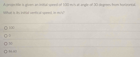 A projectile is given an initial speed of 100 m/s at angle of 30 degrees from horizontal.
What is its initial vertical speed, in m/s?
100
0
50
86.60