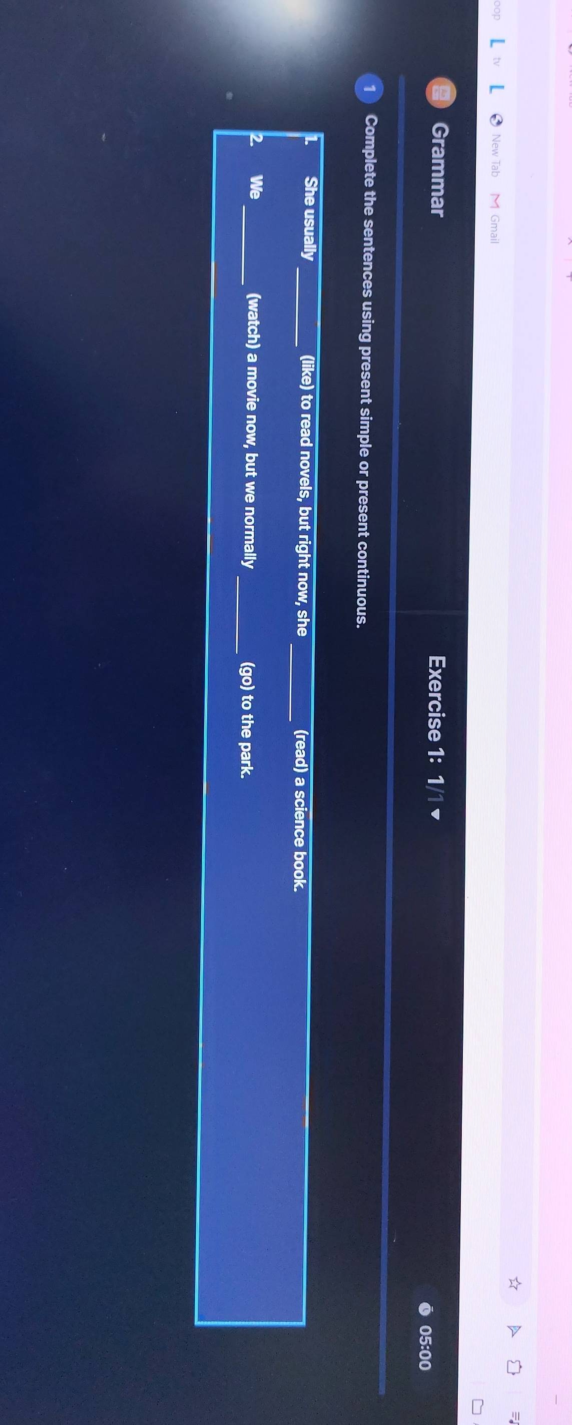 New Tab Gmail 
Grammar Exercise 1: 1/1 ▼ 
05:00 
1 Complete the sentences using present simple or present continuous. 
She usually_ (like) to read novels, but right now, she _(read) a science book. 
2 We _(watch) a movie now, but we normally _(go) to the park.
