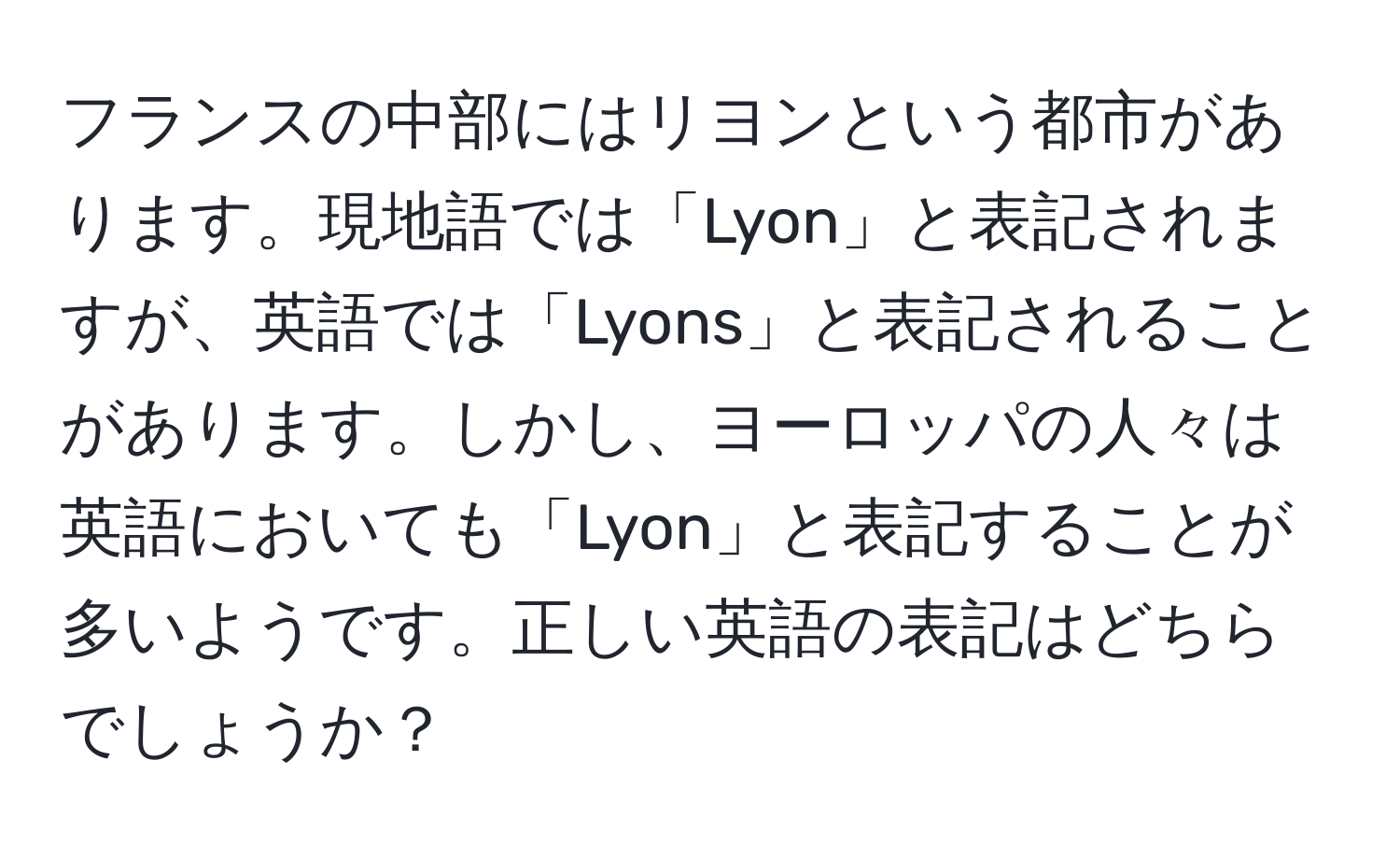 フランスの中部にはリヨンという都市があります。現地語では「Lyon」と表記されますが、英語では「Lyons」と表記されることがあります。しかし、ヨーロッパの人々は英語においても「Lyon」と表記することが多いようです。正しい英語の表記はどちらでしょうか？