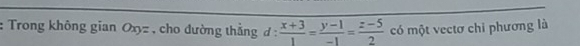 Trong không gian Oxy= , cho đường thắng 1:  (x+3)/1 = (y-1)/-1 = (z-5)/2  có một vectơ chi phương là