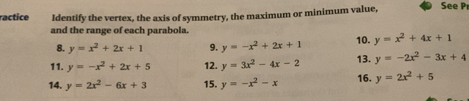 ractice Identify the vertex, the axis of symmetry, the maximum or minimum value, See P 
and the range of each parabola. 
8. y=x^2+2x+1 9. y=-x^2+2x+1 10. y=x^2+4x+1
11. y=-x^2+2x+5 12. y=3x^2-4x-2 13. y=-2x^2-3x+4
14. y=2x^2-6x+3 15. y=-x^2-x 16. y=2x^2+5