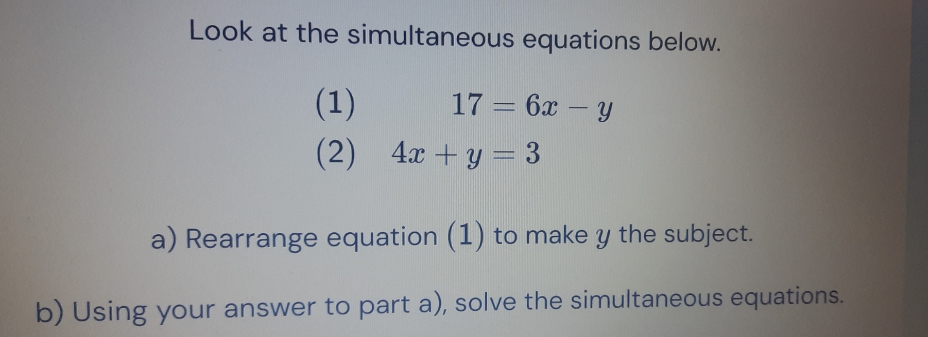 Look at the simultaneous equations below.
(1) 17=6x-y
(2) 4x+y=3
a) Rearrange equation (1) to make y the subject.
b) Using your answer to part a), solve the simultaneous equations.