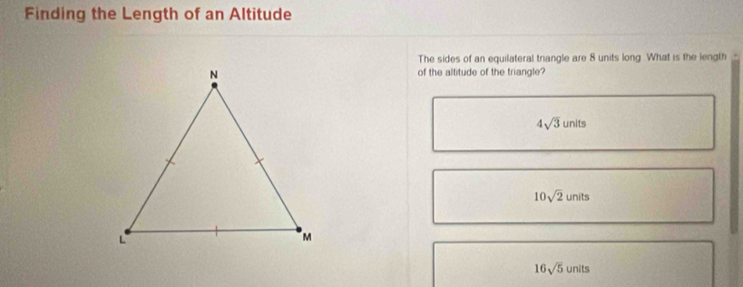 Finding the Length of an Altitude
The sides of an equilateral triangle are 8 units long What is the length
of the altitude of the triangle?
4sqrt(3)units
10sqrt(2)units
16sqrt(5)units