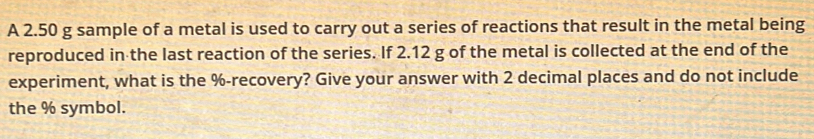 A 2.50 g sample of a metal is used to carry out a series of reactions that result in the metal being 
reproduced in the last reaction of the series. If 2.12 g of the metal is collected at the end of the 
experiment, what is the % -recovery? Give your answer with 2 decimal places and do not include 
the % symbol.