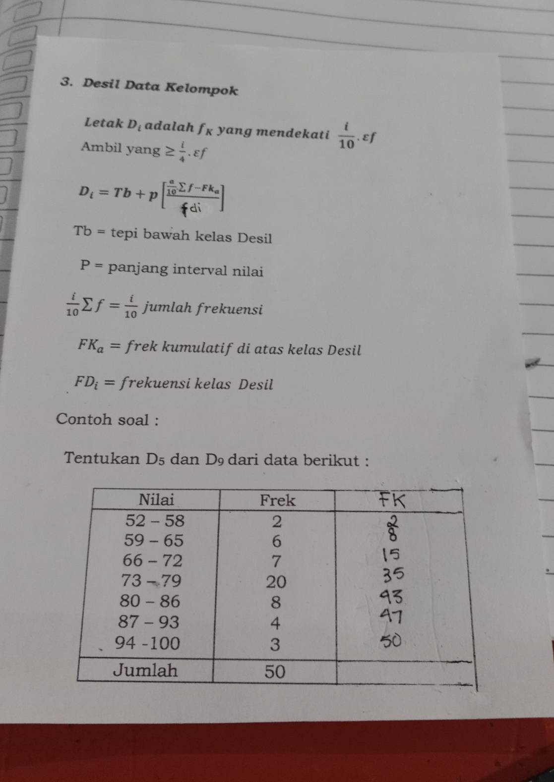 Desil Data Kelompok
Letak D_i adalah fɛ yang mendekati  i/10  εf
Ambil yang ≥  i/4 .varepsilon f
D_i=Tb+p[frac  a/10 sumlimits f-Fk_afdi]
Tb= tepi bawah kelas Desil
P= panjang interval nilai
 i/10 sumlimits f= i/10  jumlah frekuensi
FK_a= frek kumulatif di atas kelas Desil
FD_i= frekuensi kelas Desil
Contoh soal :
Tentukan D5 dan D₉ dari data berikut :