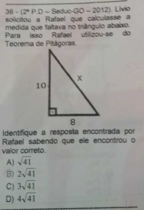 6· (2^aP.D-Seduc-GD-2012) Livio
solicitou a Rafeel que calculasse a
medida que faltave no triângulo abaixo.
Para isso Rafeel utilizou-se do
Teorema de Pitágorss.
Identifique a resposta encontrada por
Rafael sabendo que ele encontrou o
valor correto.
A) sqrt(41)
B) 2sqrt(41)
C) 3sqrt(41)
D) 4sqrt(41)