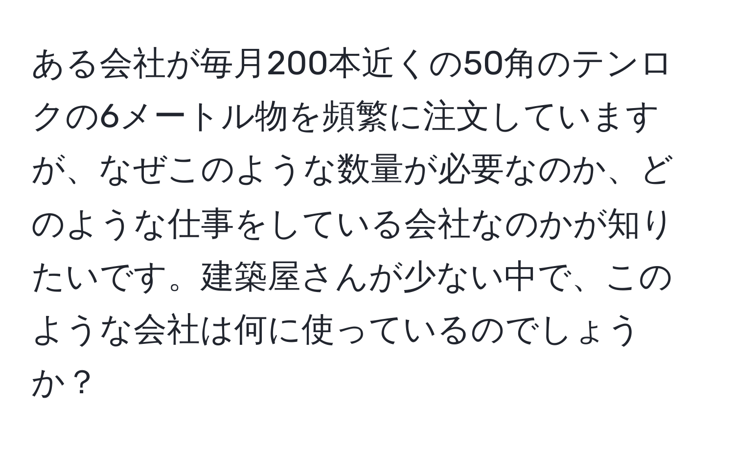 ある会社が毎月200本近くの50角のテンロクの6メートル物を頻繁に注文していますが、なぜこのような数量が必要なのか、どのような仕事をしている会社なのかが知りたいです。建築屋さんが少ない中で、このような会社は何に使っているのでしょうか？