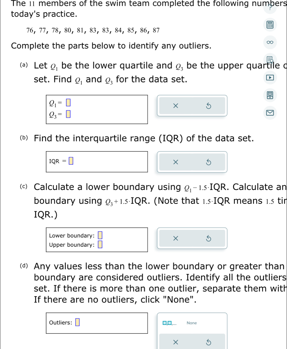 The 11 members of the swim team completed the following numbers 
today's practice.
76 ， 77 ， 78 ， 80 ， 81 ， 83 ， 83 ， 84 ， 85 ， 86 ， 87
Complete the parts below to identify any outliers. 
(a) Let Q_1 be the lower quartile and Q_3 be the upper quartile c 
set. Find Q_1 and Q_3 for the data set.
Q_1=□
×
Q_3=□
(b) Find the interquartile range (IQR) of the data set.
IQR=□
× S 
(c) Calculate a lower boundary using Q_1-1.5 .IQR a . Calculate an 
boundary using Q_3+1.5· IQR. (Note that 1.5·IQR means 1.5 tir 
IQR.) 
Lower boundary: □ 
× 5 
Upper boundary: () 
(d) Any values less than the lower boundary or greater than 
boundary are considered outliers. Identify all the outliers 
set. If there is more than one outlier, separate them with 
If there are no outliers, click "None". 
Outliers: None