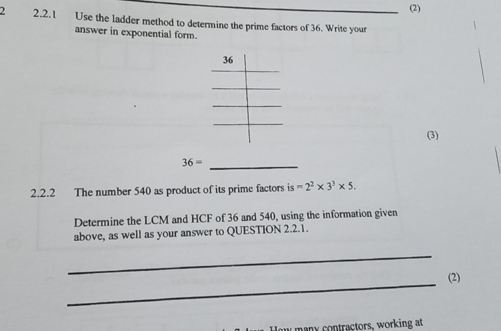 (2) 
2 2.2.1 Use the ladder method to determine the prime factors of 36. Write your 
answer in exponential form. 
(3)
36=
_ 
2.2.2 The number 540 as product of its prime factors is =2^2* 3^3* 5. 
Determine the LCM and HCF of 36 and 540, using the information given 
above, as well as your answer to QUESTION 2.2.1. 
_ 
_ 
(2) 
How many contractors, working at