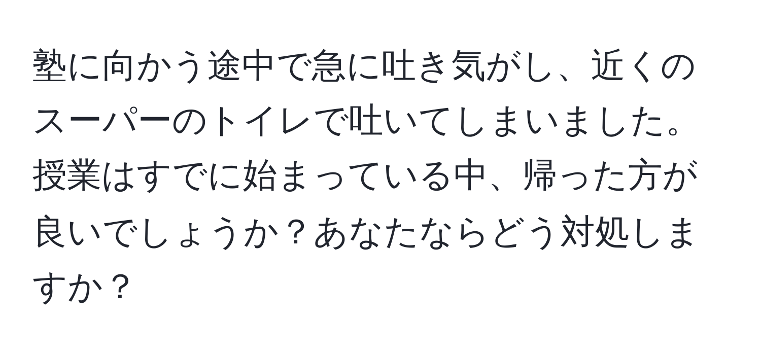 塾に向かう途中で急に吐き気がし、近くのスーパーのトイレで吐いてしまいました。授業はすでに始まっている中、帰った方が良いでしょうか？あなたならどう対処しますか？