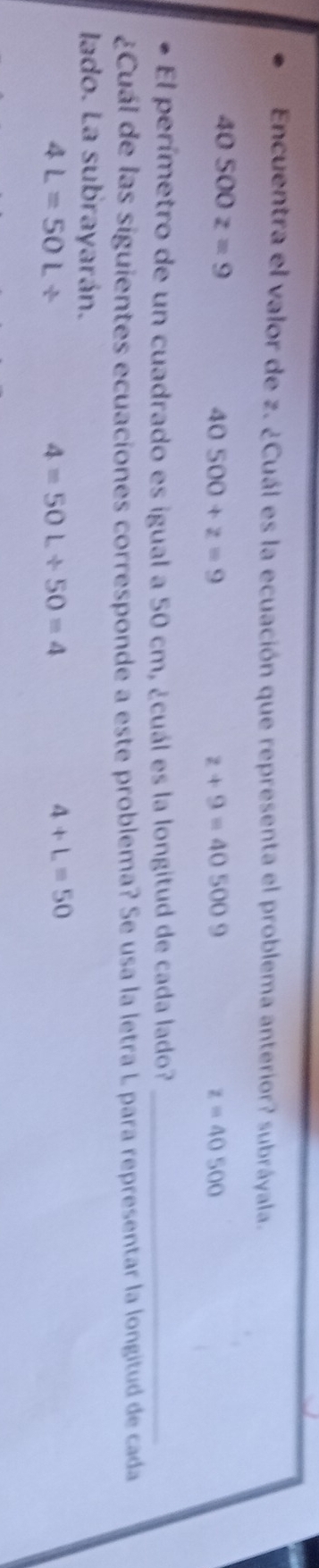 Encuentra el valor de z. ¿Cuál es la ecuación que representa el problema anterior? subráyala.
40500z=9
40500+z=9
z+9=405009
z=40500
El perímetro de un cuadrado es igual a 50 cm, ¿cuál es la longitud de cada lado?_
¿Cuál de las siguientes ecuaciones corresponde a este problema? Se usa la letra L para representar la longitud de cada
lado. La subrayarán.
4L=50L/
4=50L/ 50=4
4+L=50