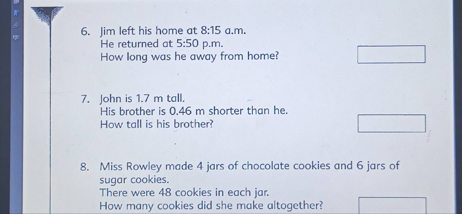 Jim left his home at 8:15 a.m. 
He returned at 5:50 p.m. 
How long was he away from home? 
7. John is 1.7 m tall. 
His brother is 0.46 m shorter than he. 
How tall is his brother? 
8. Miss Rowley made 4 jars of chocolate cookies and 6 jars of 
sugar cookies. 
There were 48 cookies in each jar. 
How many cookies did she make altogether?