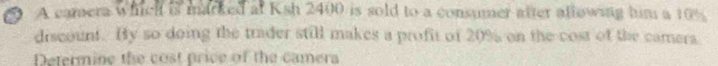 A camera whch is marked at Ksh 2400 is sold to a consumer after allowing him a 10%
discount. Hy so doing the trader still makes a profit of 20% on the cost of the camera 
Determine the cost price of the camera