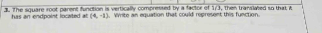 The square root parent function is vertically compressed by a factor of 1/3, then translated so that it 
has an endpoint located at (4,-1). Write an equation that could represent this function.