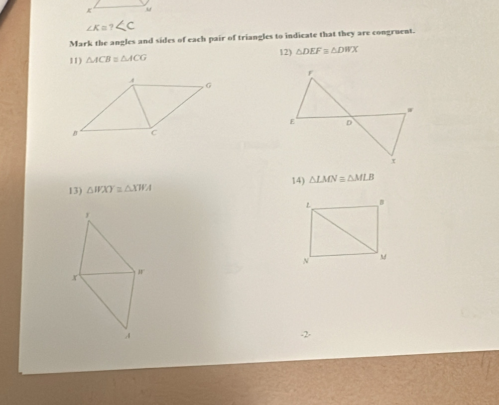 ∠ Kequiv ?
Mark the angles and sides of each pair of triangles to indicate that they are congruent. 
12) △ DEF≌ △ DWX
11) △ ACBequiv △ ACG
13) △ WXY≌ △ XWA 14) △ LMN≌ △ MLB
-2-