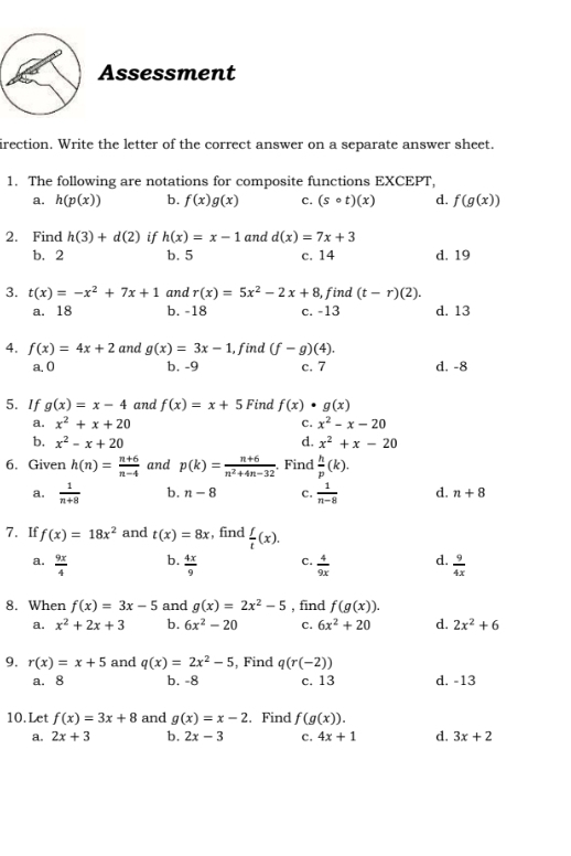 Assessment
irection. Write the letter of the correct answer on a separate answer sheet.
1. The following are notations for composite functions EXCEPT,
a. h(p(x)) b. f(x)g(x) c. (scirc t)(x) d. f(g(x))
2. Find h(3)+d(2) if h(x)=x-1 and d(x)=7x+3
b. 2 b. 5 c. 14 d. 19
3. t(x)=-x^2+7x+1 and r(x)=5x^2-2x+8 , find (t-r)(2).
a. 18 b. -18 c. -13 d. 13
4. f(x)=4x+2 and g(x)=3x-1 , find (f-g)(4).
a. 0 b, -9 c. 7 d. -8
5. If g(x)=x-4 and f(x)=x+5 Find f(x)· g(x)
a. x^2+x+20 C. x^2-x-20
b. x^2-x+20 d. x^2+x-20
6. Given h(n)= (n+6)/n-4  and p(k)= (n+6)/n^2+4n-32 . Find  h/p (k).
a.  1/n+8  b. n-8 c.  1/n-8  d. n+8
7. If f(x)=18x^2 and t(x)=8x , find  f/t (x).
b.
a.  9x/4   4x/9  C.  4/9x  d.  9/4x 
8. When f(x)=3x-5 and g(x)=2x^2-5 , find f(g(x)).
a. x^2+2x+3 b. 6x^2-20 C. 6x^2+20 d. 2x^2+6
9. r(x)=x+5 and q(x)=2x^2-5 , Find q(r(-2))
a. 8 b. -8 c. 13 d. -13
10.Let f(x)=3x+8 and g(x)=x-2. Find f(g(x)).
a. 2x+3 b. 2x-3 c. 4x+1 d. 3x+2