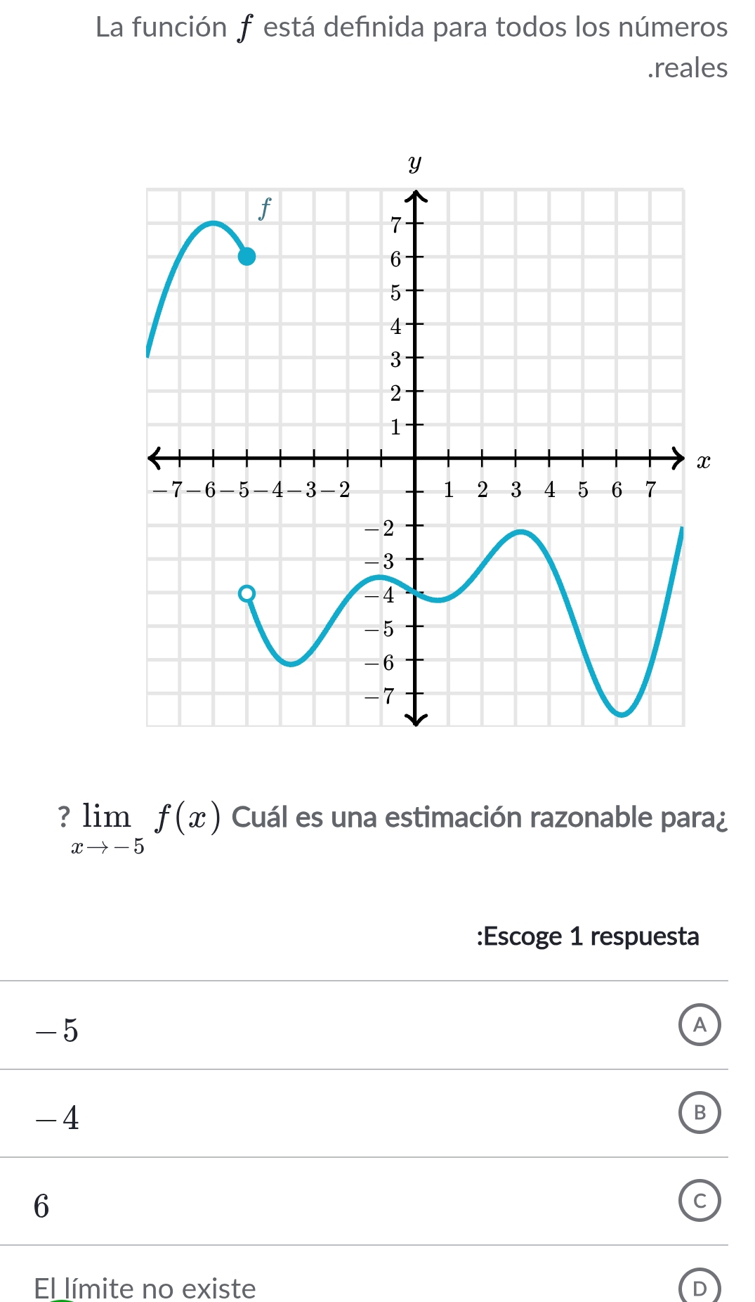 La función f está defınida para todos los números 
.reales
limlimits _xto -5f(x) Cuál es una estimación razonable para¿ 
:Escoge 1 respuesta
-5
A
-4
B
6
C 
El límite no existe D