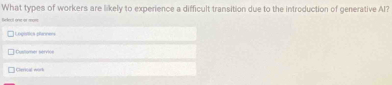 What types of workers are likely to experience a difficult transition due to the introduction of generative AI?
Select one or more
Logistics planners
Customer service
Cterical work