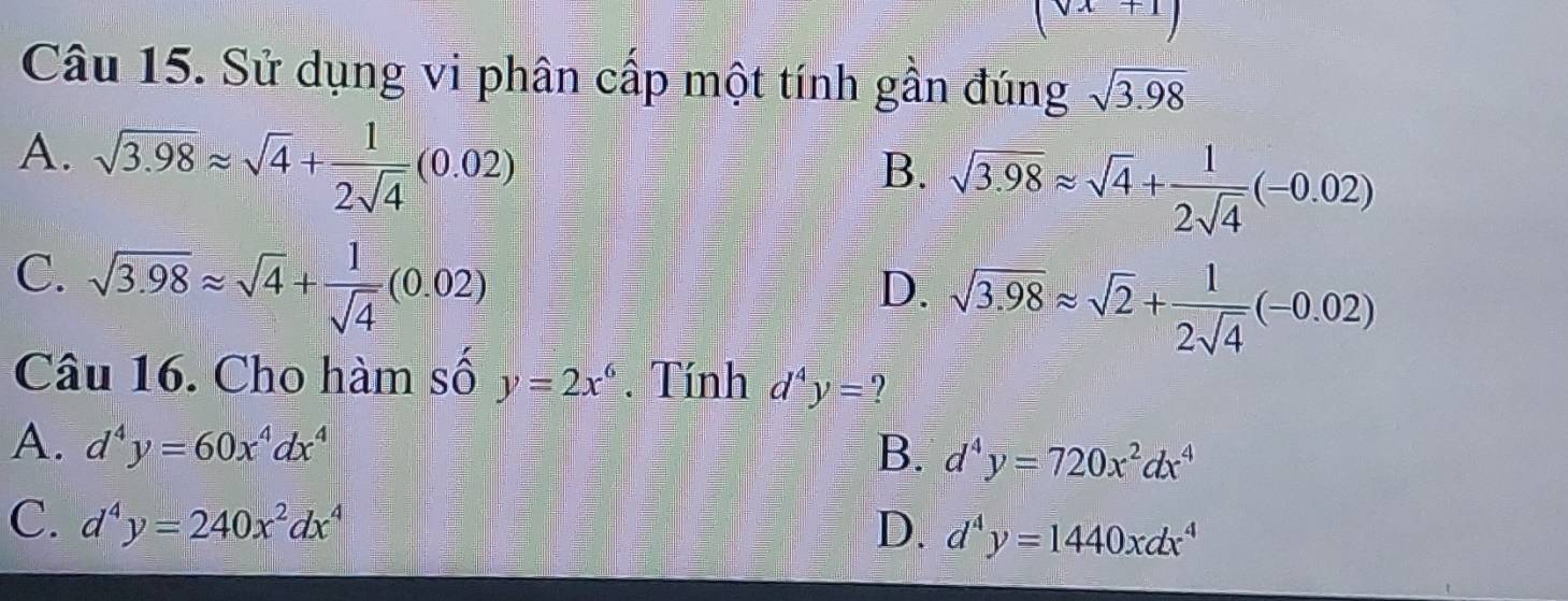 (sqrt(x)+1)
Câu 15. Sử dụng vi phân cấp một tính gần đúng sqrt(3.98)
A. sqrt(3.98)approx sqrt(4)+ 1/2sqrt(4) (0.02)
B. sqrt(3.98)approx sqrt(4)+ 1/2sqrt(4) (-0.02)
C. sqrt(3.98)approx sqrt(4)+ 1/sqrt(4) (0.02)
D. sqrt(3.98)approx sqrt(2)+ 1/2sqrt(4) (-0.02)
Câu 16. Cho hàm số y=2x^6. Tính d^4y= ?
A. d^4y=60x^4dx^4 B. d^4y=720x^2dx^4
C. d^4y=240x^2dx^4 D. d^4y=1440xdx^4