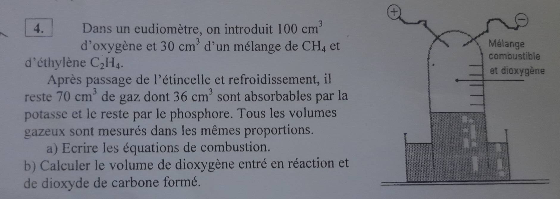 Dans un eudiomètre, on introduit 100cm^3
d'oxygène et 30cm^3 d'un mélange de ( CH_4 et 
d'éthylène C_2H_4. 
Après passage de l'étincelle et refroidissement, il 
reste 70cm^3 de gaz dont 36cm^3 sont absorbables par la 
potasse et le reste par le phosphore. Tous les volumes 
gazeux sont mesurés dans les mêmes proportions. 
a) Ecrire les équations de combustion. 
b) Calculer le volume de dioxygène entré en réaction et 
de dioxyde de carbone formé.