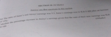 SEC TION H (50 Maro) 
Anewor any five questions in this section 
s) The rato of Jume's and Akinyi'carnings was 5; 3. Jura's earnings rose to Ksh $ 400 sfter an increase 
(6Marks) 
of 12% alculate the percentage increase in Akinyi's earnings given that the sum of their new earnings was Ksh
4 100