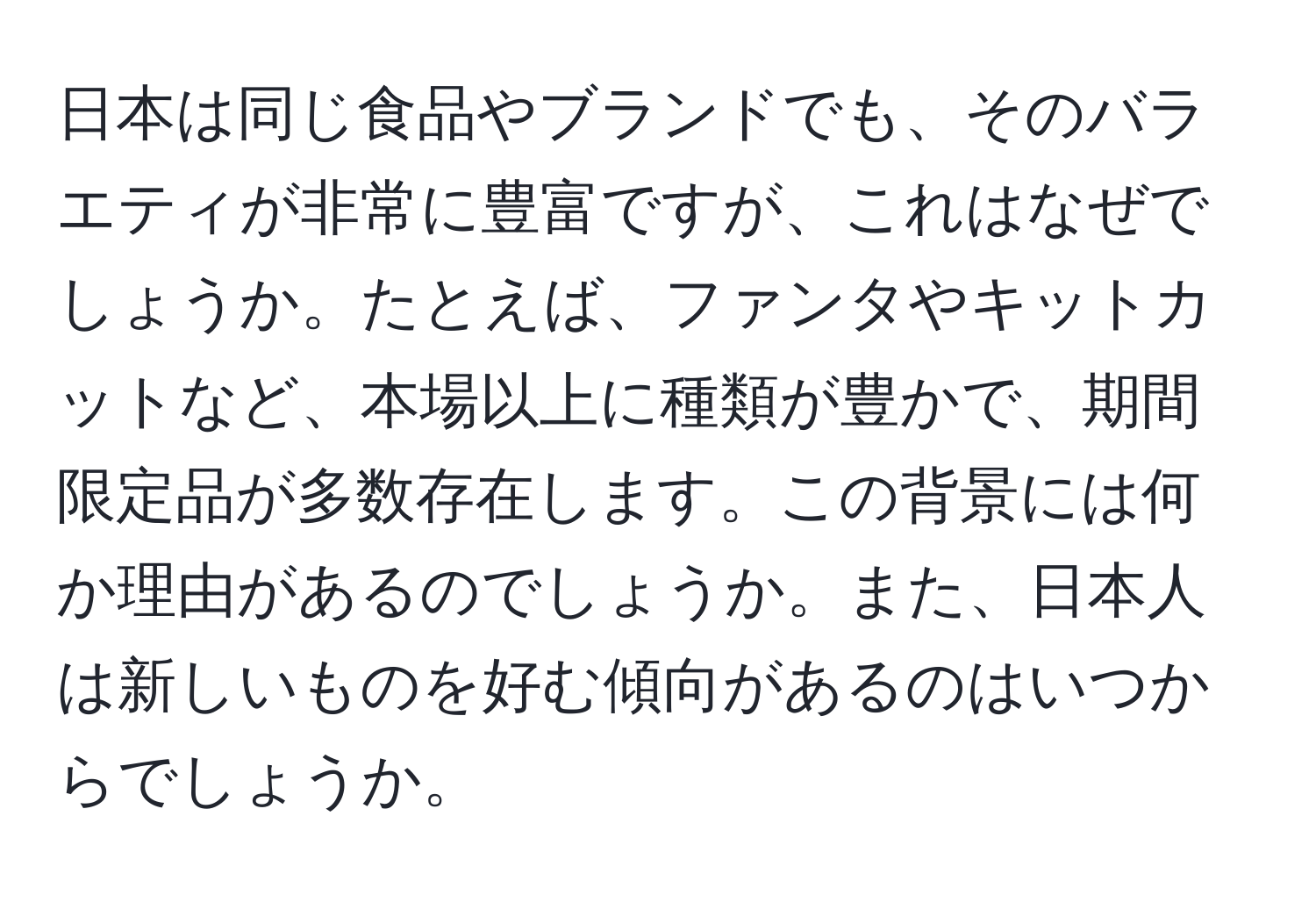 日本は同じ食品やブランドでも、そのバラエティが非常に豊富ですが、これはなぜでしょうか。たとえば、ファンタやキットカットなど、本場以上に種類が豊かで、期間限定品が多数存在します。この背景には何か理由があるのでしょうか。また、日本人は新しいものを好む傾向があるのはいつからでしょうか。