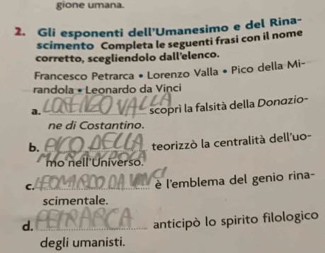 gione umana. 
2. Gli esponenti dell'Umanesimo e del Rina- 
scimento Completa le seguenti frasi con il nome 
corretto, scegliendolo dall’elenco. 
Francesco Petrarca • Lorenzo Valla • Pico della Mi- 
randola • Leonardo da Vinci 
a._ 
scoprì la falsità della Donazio- 
ne di Costantino. 
b. 
_ 
teorizzò la centralità dell'uo- 
mo nell'Universo. 
C._ 
è l'emblema del genio rina- 
scimentale. 
d._ 
anticipò lo spirito filologico 
degli umanisti.