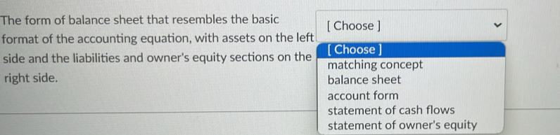 The form of balance sheet that resembles the basic [ Choose ]
format of the accounting equation, with assets on the left
side and the liabilities and owner's equity sections on the [ Choose
matching concept
right side. balance sheet
account form
statement of cash flows
statement of owner's equity