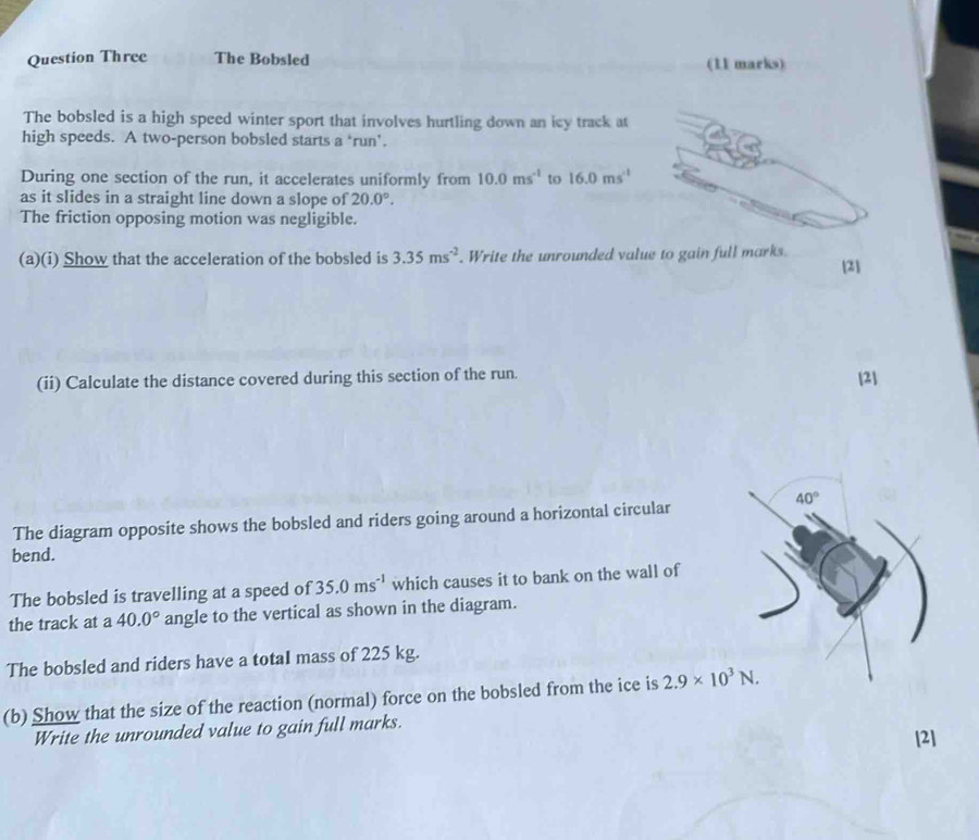 Question Three The Bobsled (11 marks) 
The bobsled is a high speed winter sport that involves hurtling down an icy track at 
high speeds. A two-person bobsled starts a ‘run’. 
During one section of the run, it accelerates uniformly from 10.0ms^(-1) to 16.0ms^(-1)
as it slides in a straight line down a slope of 20.0°. 
The friction opposing motion was negligible. 
(a)(i) Show that the acceleration of the bobsled is 3.35ms^(-2) Write the unrounded value to gain full marks. 
[2] 
(ii) Calculate the distance covered during this section of the run. [2]
40°
The diagram opposite shows the bobsled and riders going around a horizontal circular 
bend. 
The bobsled is travelling at a speed of 35.0ms^(-1) which causes it to bank on the wall of 
the track at a 40.0° angle to the vertical as shown in the diagram. 
The bobsled and riders have a totaI mass of 225 kg. 
(b) Show that the size of the reaction (normal) force on the bobsled from the ice is 2.9* 10^3N. 
Write the unrounded value to gain full marks. [2]