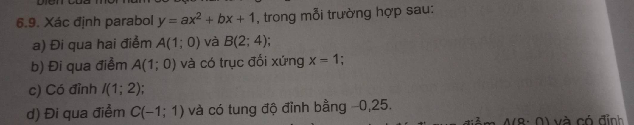 Xác định parabol y=ax^2+bx+1 , trong mỗi trường hợp sau: 
a) Đi qua hai điểm A(1;0) và B(2;4)
b) Đi qua điểm A(1;0) và có trục đối xứng x=1
c) Có đỉnh I(1;2)
d) Đi qua điểm C(-1;1) và có tung độ đỉnh bằng −0, 25.
(0· 0) a và có đỉnh