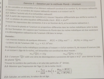 Datation par la méthode Plomb - Uranium
I- On considère un échantillon d'un élément radioactif constitué d'un nombre N_0
à l'instant t=0. Le nombre de noyaux radioactifs restants à un instant t est N. de noyaux radioactifs
1.1- Définir l'activité a(t) d'un échantillon radioactif.
1.2- A partir des expressions de l'activité α(t) trouver l'équation différentielle que vérifie le nombre N
1.3- La solution de cette équation différentielle s'écrit : N(t)=A.e^(a.t)
Trouver les expressions des constantes À et α en fonction de N_0 et la constante radioactive λ
2- On trouve le plomb et l'uranium en proportions différentes dans les roches métalliques selon la date
de leur formation. On suppose que l'existence du Plomb dans les roches métalliques est due seulement
à la désintégration radioactive de l'uranium 238 dans le temps.
Données :
- Les masses molaires de quelques éléments : M(U)=238g.mol^(-1);M(Pb)=206g.mol^(-1)
- La demi-vie de l'uranium 238:t_1/2=4,5.10^9ans
On dispose d'une roche métallique constituée à l'instant t=0 d'un nombre N_0
A un instant t (âge de la roche), cet échantillon est constitué de deux masses : de noyaux d'uranium 238.
m_0( 238/92 U)=10g m_p0(^204Pb)=0.01g
2.1- L'uranium beginarrayr 2359□  30 EU subit une série de désintégrations successives de types α et beta° pour donner le noyau
de plomb ²Pb.
Trouver le nombre des particules α et celui des particules beta° émises.
2.2- Montrer que l'expression de l'âge (t) de la roche s'écrit :
t=frac t_1/2Ln2* ell n(1+frac m_Pb* M(U)m_0* M(Pb))
2.3- Calculer, en unité ans, la valeur de cet âge .