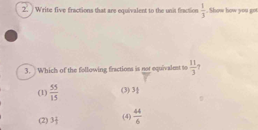 Write five fractions that are equivalent to the unit fraction  1/3 . Show how you go
3. Which of the following fractions is not equivalent to  11/3 
(1)  55/15  (3) 3 4/6 
(2) 3 2/3  (4)  44/6 