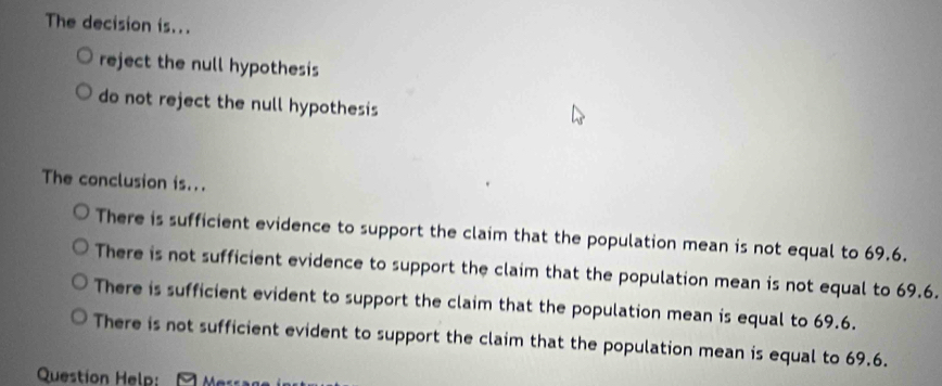 The decision is...
reject the null hypothesis
do not reject the null hypothesis
The conclusion is...
There is sufficient evidence to support the claim that the population mean is not equal to 69.6.
There is not sufficient evidence to support the claim that the population mean is not equal to 69.6.
There is sufficient evident to support the claim that the population mean is equal to 69.6.
There is not sufficient evident to support the claim that the population mean is equal to 69.6.
Question Help: