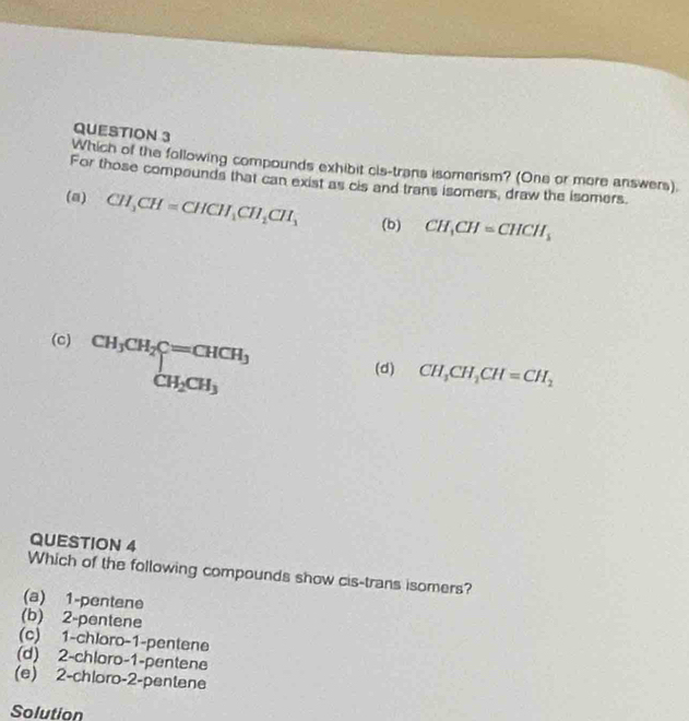 Which of the following compounds exhibit cis-trans isomerism? (One or more answers).
For those compounds that can exist as cis and trans isomers, draw the isomers.
(a) CH_3CH=CHCH_1CH_2CH_1 (b) CH_3CH=CHCH_3
(c) beginarrayr CH_3CH_2C=CHCH_3 CH_2CH_3endarray
(d) CH_3CH_2CH=CH_2
QUESTION 4
Which of the following compounds show cis-trans isomers?
(a) 1 -pentene
(b) 2 -pentene
(c) 1 -chloro -1 -pentene
(d) 2 -chloro -1 -pentene
(e) 2 -chloro -2 -pentene
Solution