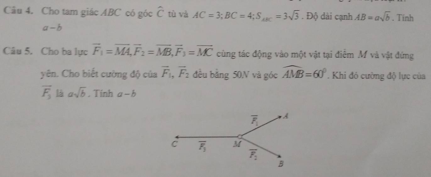 Cho tam giác ABC có góc widehat C tù và AC=3;BC=4;S_ABC=3sqrt(3). Độ dài cạnh AB=asqrt(b). Tính
a-b
Câu 5. Cho ba lực vector F_1=vector MA,vector F_2=vector MB,vector F_3=vector MC cùng tác động vào một vật tại điểm M và vật đứng
yên. Cho biết cường độ của vector F_1,vector F_2 đều bằng 50N và góc widehat AMB=60°. Khi đó cường độ lực của
overline F_3 là asqrt(b). Tính a-b