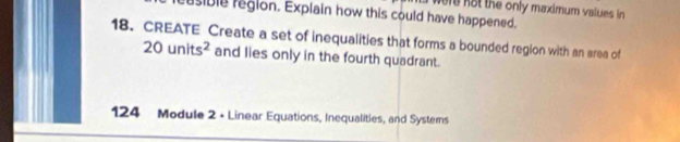 were not the only maximum values in 
usible region. Explain how this could have happened. 
18. CREATE Create a set of inequalities that forms a bounded region with an area of
20units^2 and lies only in the fourth quadrant. 
124 Module 2 • Linear Equations, Inequalities, and Systems