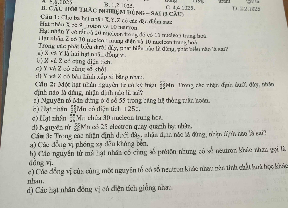 trong 119g uran1 20 là
A. 8,8.1025. B. 1,2.1025.
C. 4,4.1025. D. 2,2.1025
B. CÂU HÕI TRÁC NGHIỆM ĐÚNG - SAI (3 CÂU)
Câu 1: Cho ba hạt nhân X,Y, Z có các đặc điểm sau:
Hạt nhân X có 9 proton và 10 neutron.
Hạt nhân Y có tất cả 20 nucleon trong đó có 11 nucleon trung hoà.
Hạt nhân Z có 10 nucleon mang điện và 10 nucleon trung hoà.
Trong các phát biểu dưới đây, phát biểu nào là đúng, phát biểu nào là sai?
a) X và Y là hai hạt nhân đồng vị.
b) X và Z có cùng điện tích.
c) Y và Z có cùng số khối.
d) Y và Z có bán kính xấp xỉ bằng nhau.
Câu 2: Một hạt nhân nguyên tử có ký hiệu _(25)^(55)Mn. Trong các nhận định dưới đây, nhận
định nào là đúng, nhận định nào là sai?
a) Nguyên tố Mn đứng ở ô số 55 trong bảng hệ thống tuần hoàn.
b) Hạt nhân _(25)^(55)Mn có điện tích +25e.
c) Hạt nhân _(25)^(55)Mn chứa 30 nucleon trung hoà.
d) Nguyên tử _(25)^(55)Mn có 25 electron quay quanh hạt nhân.
Câu 3: Trong các nhận định dưới đây, nhận định nào là đúng, nhận định nào là sai?
a) Các đồng vị phóng xạ đều không bền.
b) Các nguyên tử mà hạt nhân có cùng số prôtôn nhưng có số neutron khác nhau gọi là
đồng vị.
c) Các đồng vị của cùng một nguyên tố có số neutron khác nhau nên tính chất hoá học khác
nhau.
d) Các hạt nhân đồng vị có điện tích giống nhau.