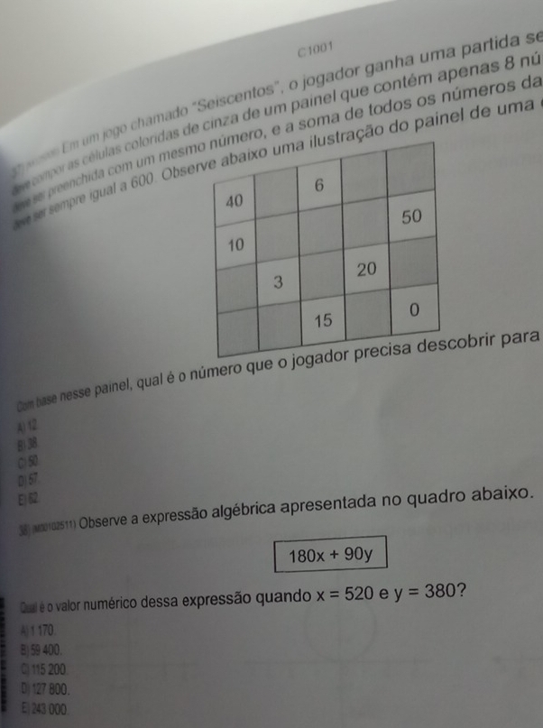 C1001
pso Em um jogo chamado "Seiscentos", o jogador ganha uma partida s
ee compor as células coloridas de cinza de um painel que contém apenas 8 no
ve ser preenchida com um meso, e a soma de todos os números da
e ser sempre igual a 600. Obsção do painel de uma
Com base nesse painel, qual é o número quobrir para
A) 12
8) 38
C) 50
D) 57.
E) 62
38) (o0102511) Observe a expressão algébrica apresentada no quadro abaixo.
180x+90y
Qual é o valor numérico dessa expressão quando x=520 e y=380 2
A) 1 170.
B) 59 400.
C 115 200
Dj 127 800.
E) 243 000