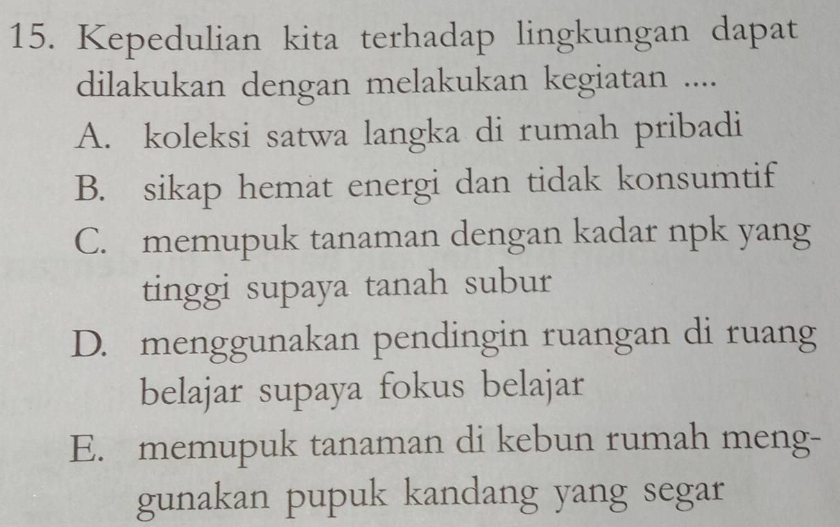 Kepedulian kita terhadap lingkungan dapat
dilakukan dengan melakukan kegiatan ....
A. koleksi satwa langka di rumah pribadi
B. sikap hemat energi dan tidak konsumtif
C. memupuk tanaman dengan kadar npk yang
tinggi supaya tanah subur
D. menggunakan pendingin ruangan di ruang
belajar supaya fokus belajar
E. memupuk tanaman di kebun rumah meng-
gunakan pupuk kandang yang segar