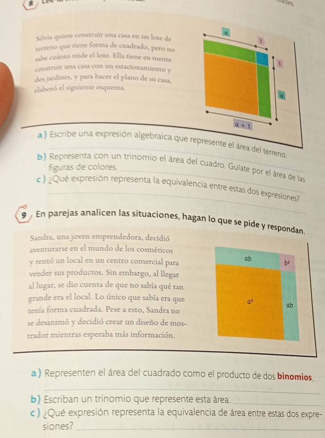 LP rades 
a 
Silvía quiere construír una casa en un lote de 
Y 
terreno que tiene forma de cuadrado, pero no 
sabe cuánto mide el lote. Ella tiene en mente 
1 
construír una casa con un estacionamiento y 
dos jardines, y para hacer el plano de su casa, 
elaboró el siguiente esquema. 
a
a+1
a ) Escribe una expresión algebraica que represente el área del terreno. 
b) Representa con un trinomio el área del cuadro, Guíate por el área de las 
figuras de colores. 
_ 
c ) ¿Qué expresión representa la equivalencia entre estas dos expresiones 
9 En parejas analicen las situaciones, hagan lo que se pide y respondan. 
Sandra, una joven emprendedora, decidió 
aventurarse en el mundo de los cosméticos 
ab 
y rentó un local en un centro comercial para b^2
vender sus productos. Sin embargo, al llegar 
al lugar, se dio cuenta de que no sabía qué tan 
grande era el local. Lo único que sabía era que
a^2 ab 
tenía forma cuadrada. Pese a esto, Sandra no 
se desanimó y decidió crear un diseño de mos- 
trador mientras esperaba más información. 
a ) Representen el área del cuadrado como el producto de dos binomios. 
_ 
b) Escriban un trinomio que represente esta área._ 
c) ¿Qué expresión representa la equivalencia de área entre estas dos expre- 
siones?_