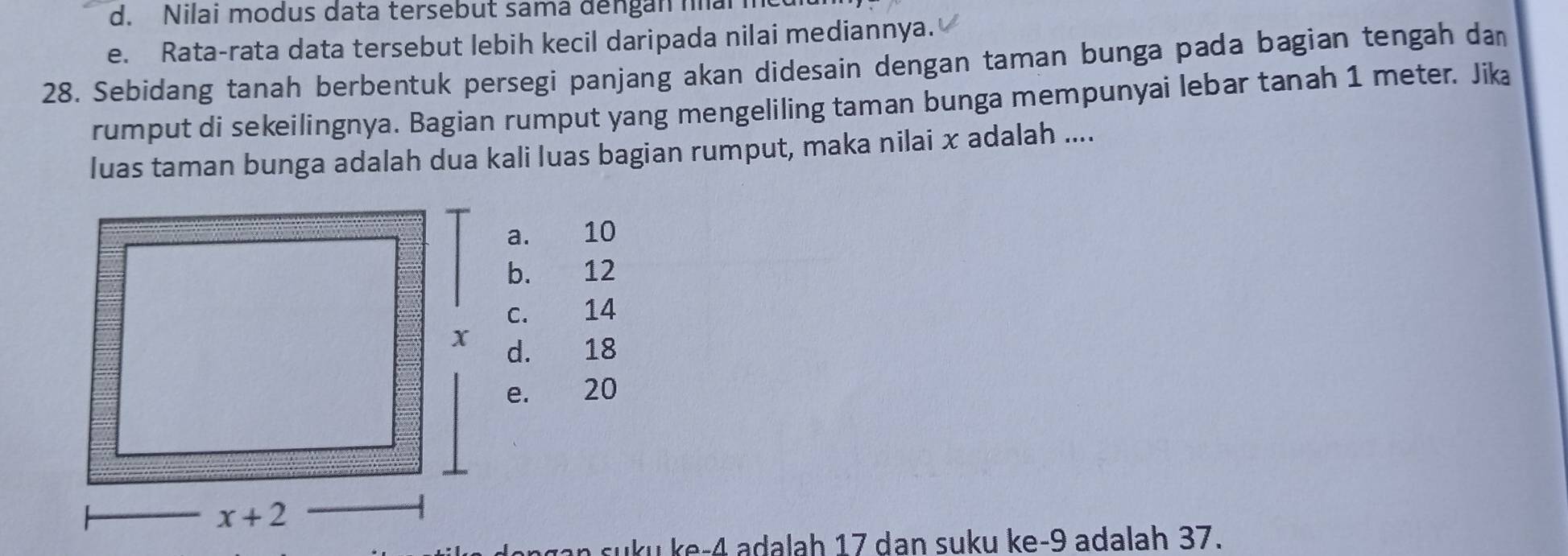 d. Nilai modus data tersebut sama đengan narm
e. Rata-rata data tersebut lebih kecil daripada nilai mediannya.
28. Sebidang tanah berbentuk persegi panjang akan didesain dengan taman bunga pada bagian tengah dam
rumput di sekeilingnya. Bagian rumput yang mengeliling taman bunga mempunyai lebar tanah 1 meter. Jika
luas taman bunga adalah dua kali luas bagian rumput, maka nilai x adalah ....
a. 10
b. 12
c. 14
d. 18
e. 20
n suku ke-4 adalah 17 dan suku ke-9 adalah 37.