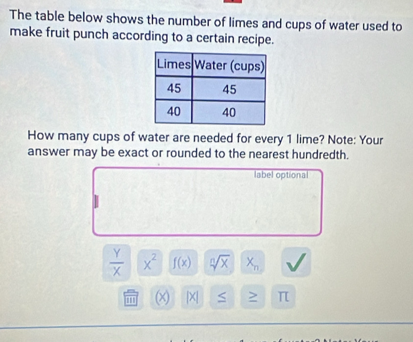 The table below shows the number of limes and cups of water used to 
make fruit punch according to a certain recipe. 
How many cups of water are needed for every 1 lime? Note: Your 
answer may be exact or rounded to the nearest hundredth. 
label optional
 Y/X  x^2 f(x) sqrt[n](x) X_n
''' (x) |X| > π