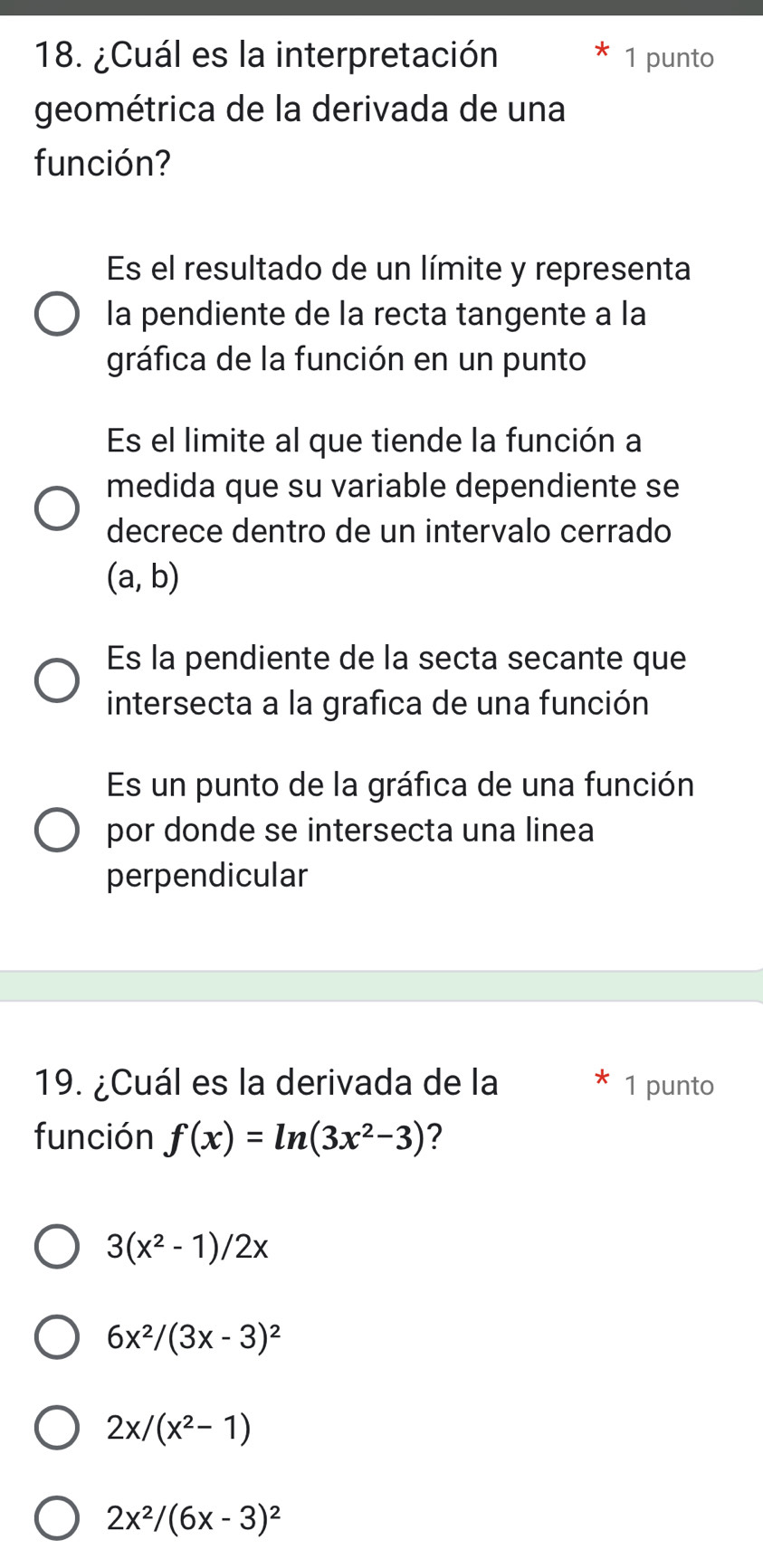 ¿Cuál es la interpretación 1 punto
geométrica de la derivada de una
función?
Es el resultado de un límite y representa
la pendiente de la recta tangente a la
gráfica de la función en un punto
Es el limite al que tiende la función a
medida que su variable dependiente se
decrece dentro de un intervalo cerrado
(a,b)
Es la pendiente de la secta secante que
intersecta a la grafica de una función
Es un punto de la gráfica de una función
por donde se intersecta una linea
perpendicular
19. ¿Cuál es la derivada de la 1 punto
función f(x)=ln (3x^2-3) ?
3(x^2-1)/2x
6x^2/(3x-3)^2
2x/(x^2-1)
2x^2/(6x-3)^2