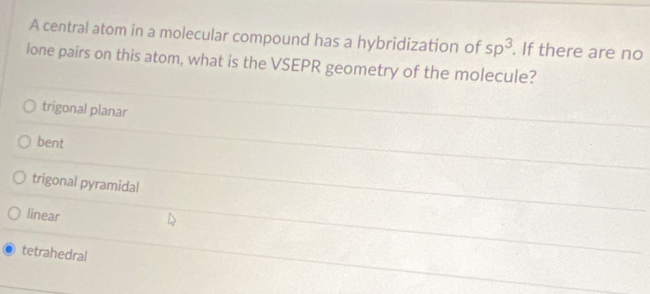 A central atom in a molecular compound has a hybridization of sp^3. If there are no
lone pairs on this atom, what is the VSEPR geometry of the molecule?
trigonal planar
bent
trigonal pyramidal
linear
tetrahedral