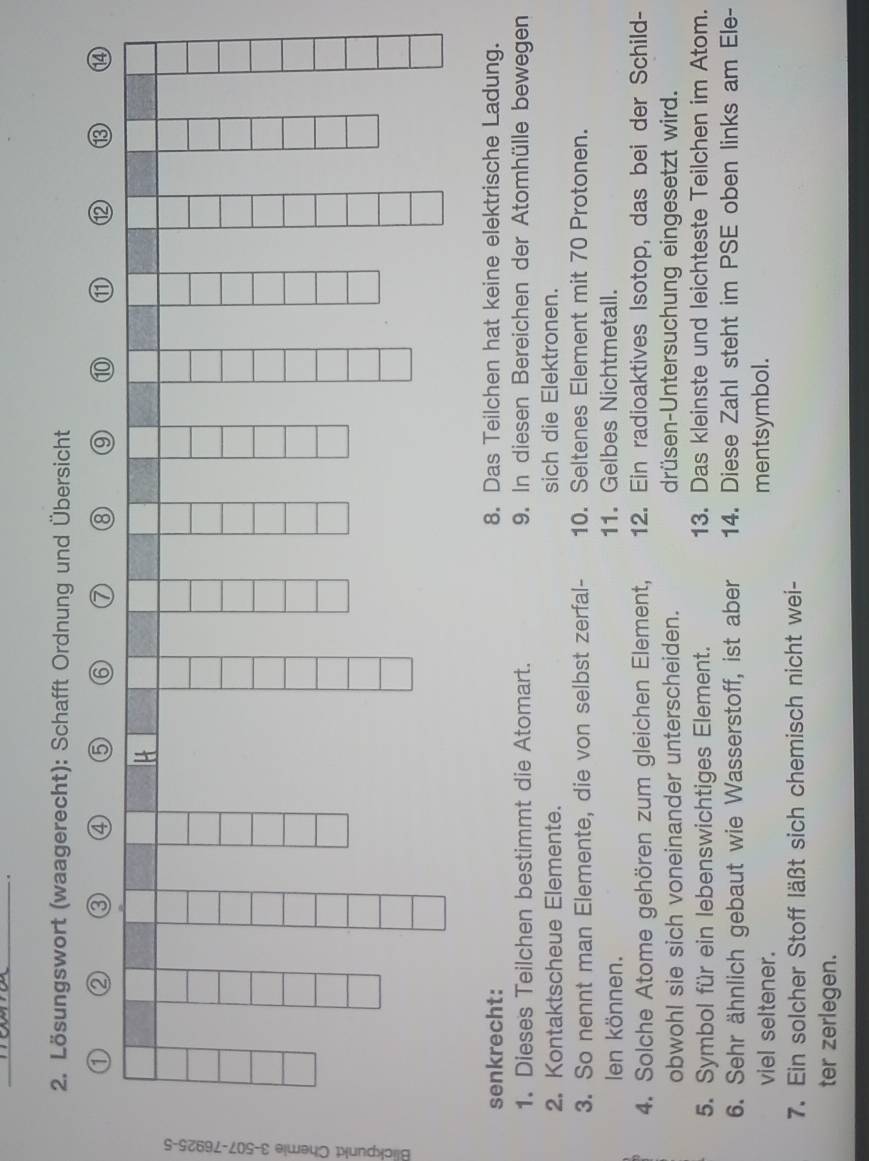 Lösungswort (waagerecht): Schafft Ordnung und Übersicht 
① ② 
④ 6 6 7 ⑧ ⑨ ⑩ ⑪ 12 ⑬ ⑭4 
senkrecht: 8. Das Teilchen hat keine elektrische Ladung. 
1. Dieses Teilchen bestimmt die Atomart. 9. In diesen Bereichen der Atomhülle bewegen 
2. Kontaktscheue Elemente. sich die Elektronen. 
3. So nennt man Elemente, die von selbst zerfal- 10. Seltenes Element mit 70 Protonen. 
en können. 11. Gelbes Nichtmetall. 
4. Solche Atome gehören zum gleichen Element, 12. Ein radioaktives Isotop, das bei der Schild- 
obwohl sie sich voneinander unterscheiden. drüsen-Untersuchung eingesetzt wird. 
5. Symbol für ein lebenswichtiges Element. 13. Das kleinste und leichteste Teilchen im Atom. 
6. Sehr ähnlich gebaut wie Wasserstoff, ist aber 14. Diese Zahl steht im PSE oben links am Ele- 
viel seltener. mentsymbol. 
7. Ein solcher Stoff läßt sich chemisch nicht wei- 
ter zerlegen.