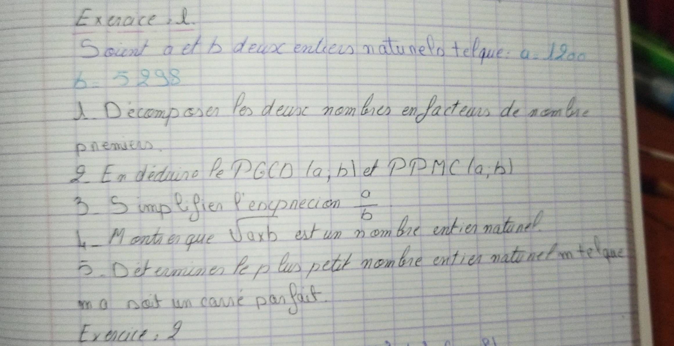 Exeace, 2. 
Socnt a et b deaoc enciews natunelo telque a=1200
65298
Decomposen Pes decise nom lies enfactecus de moombue 
pnemiers. 
8 Endedaino Pe PGCD la, bler PPM C(a,b)
3. Simpefien Penspnecion  a/b 
1 Monten que sqrt(a* b) est un noom bre entien natinel 
5. Deramimes Pep lus petit moomone entien natonetm telque 
mo nat un came panPacs 
Exencice, 9