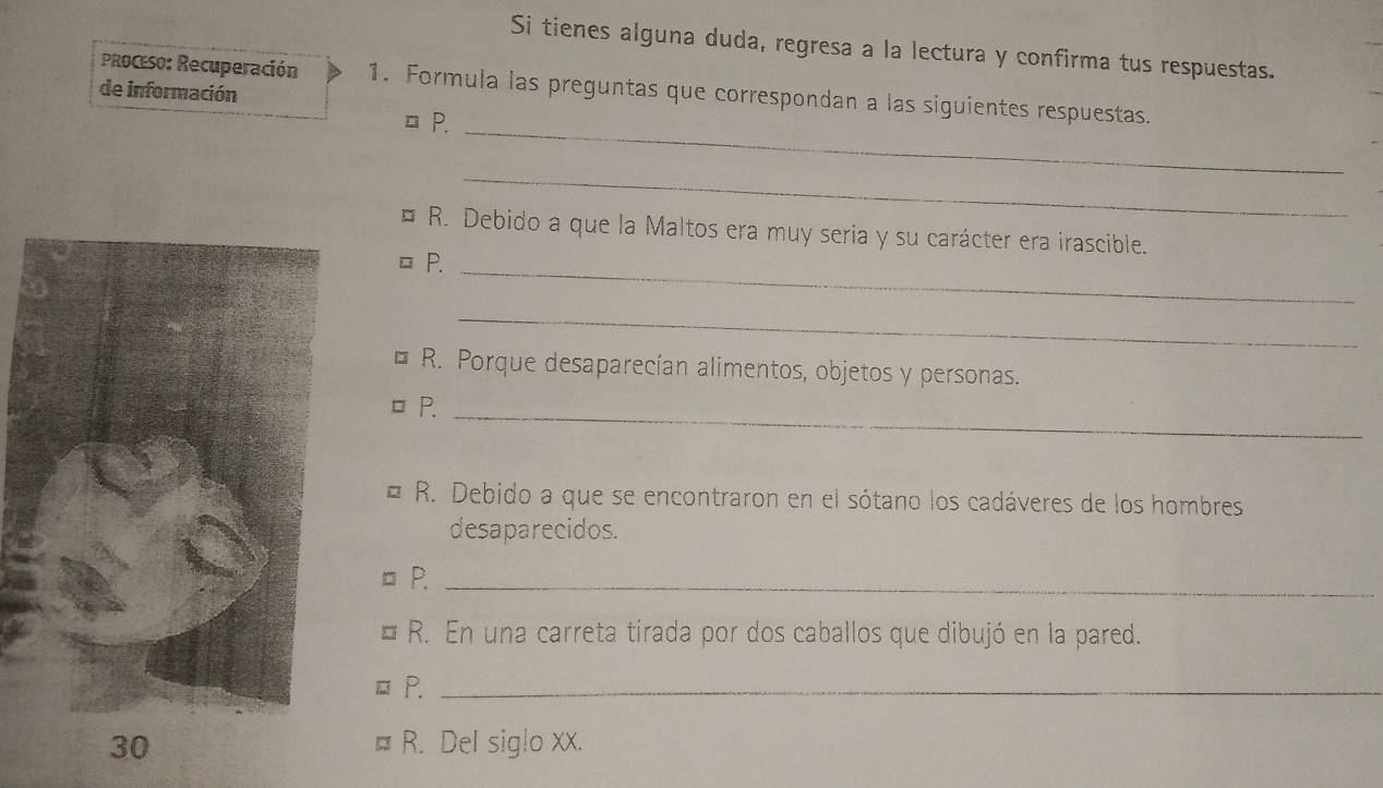 Si tienes alguna duda, regresa a la lectura y confirma tus respuestas. 
PRoceso: Recuperación 1. Formula las preguntas que correspondan a las siguientes respuestas. 
de información
□ P. 
_ 
_ 
R. Debido a que la Maltos era muy seria y su carácter era irascible. 
P._ 
_ 
R. Porque desaparecían alimentos, objetos y personas. 
□ P._ 
* R. Debido a que se encontraron en el sótano los cadáveres de los hombres 
desaparecidos. 
P._ 
R. En una carreta tirada por dos caballos que dibujó en la pared. 
P._ 
R. Del siglo xx.